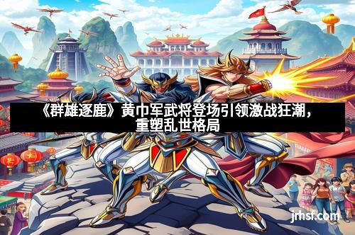 《群雄逐鹿》黄巾军武将登场引领激战狂潮，重塑乱世格局