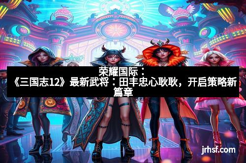 荣耀国际：《三国志12》最新武将：田丰忠心耿耿，开启策略新篇章